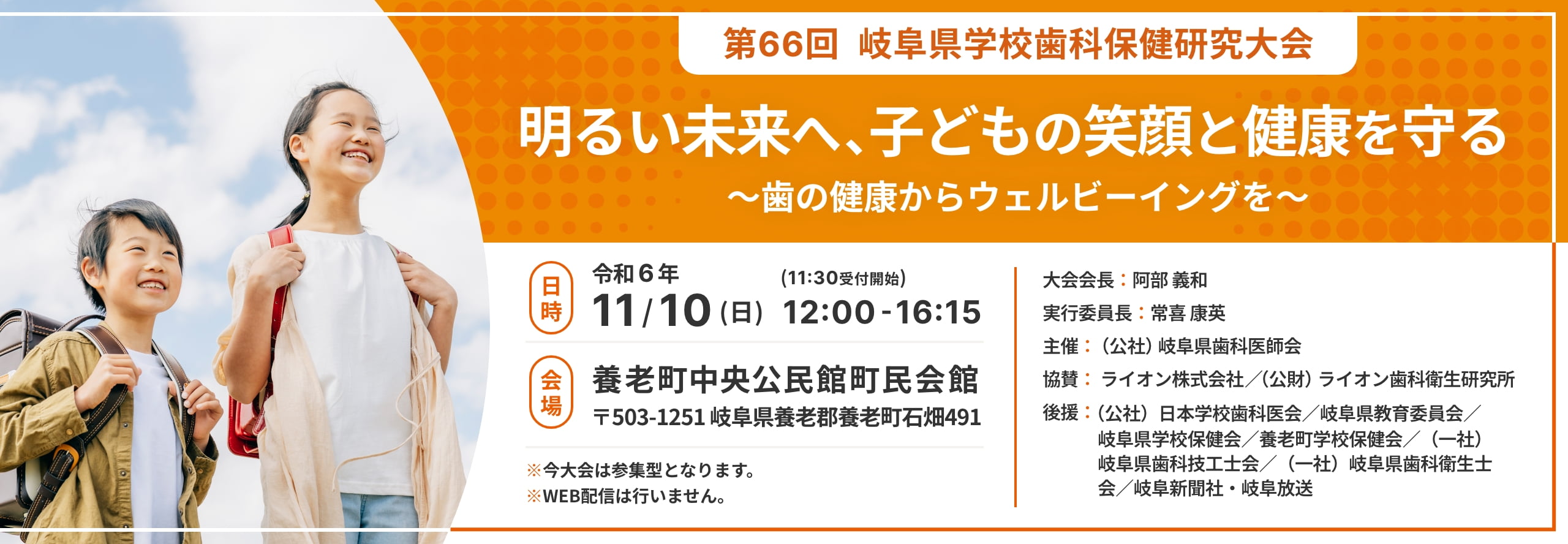 第66回 岐阜県学校歯科保健研究大会 明るい未来へ、子どもの笑顔と健康を守る ～歯の健康からウェルビーイングを～ 日時:令和6年11月10日（日）12:00-16:15（11:30受付開始） 会場:養老町中央公民館町民会館 〒503-1251 岐阜県養老郡養老町石畑491 ※今大会は参集型となります。 ※WEB配信は行いません。 大会会長：阿部 義和 実行委員長：常喜 康英 主催：（公社）岐阜県歯科医師会 協賛：ライオン株式会社／（公財）ライオン歯科衛生研究所 後援：（公社）日本学校歯科医会／岐阜県教育委員会／岐阜県学校保健会／養老町学校保健会／（一社）岐阜県歯科技工士会／（一社）岐阜県歯科衛生士会／岐阜新聞社・岐阜放送